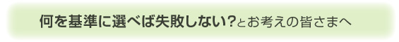 何を基準に選べば選べば失敗しない?とお考えの皆さまへ